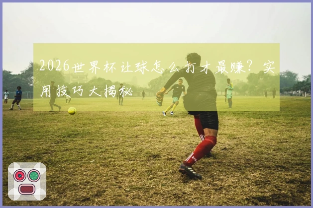 2026世界杯让球怎么打才最赚？实用技巧大揭秘