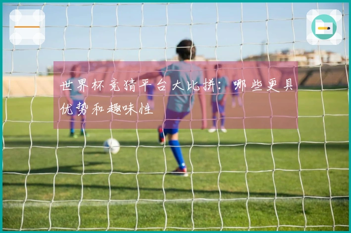 世界杯竞猜平台大比拼：哪些更具优势和趣味性