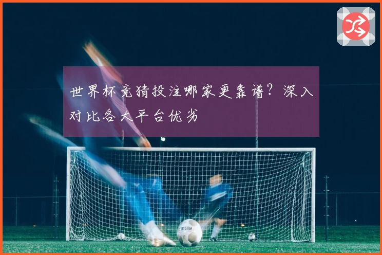 世界杯竞猜投注哪家更靠谱？深入对比各大平台优劣