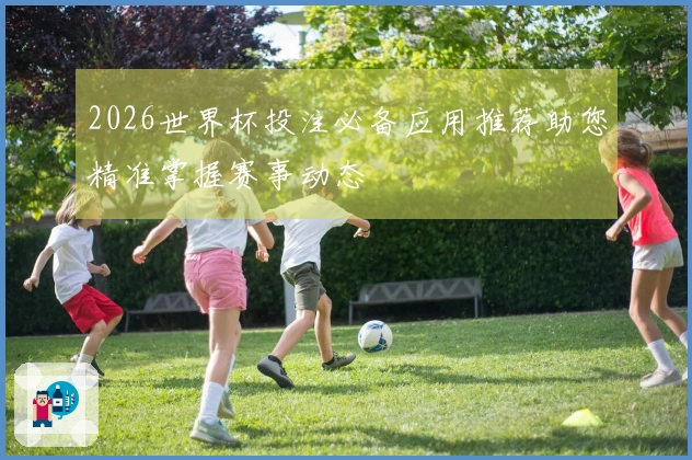 2026世界杯投注必备应用推荐助您精准掌握赛事动态