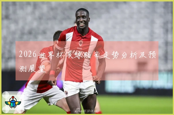 2026世界杯滚球赔率走势分析及预测展望