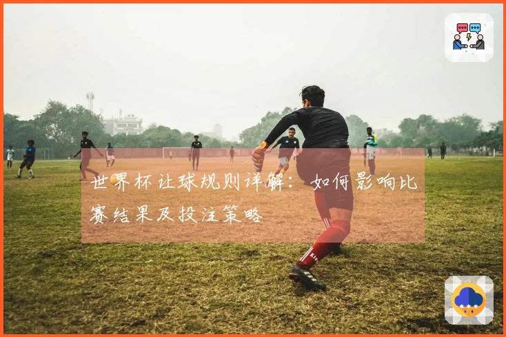 世界杯让球规则详解：如何影响比赛结果及投注策略